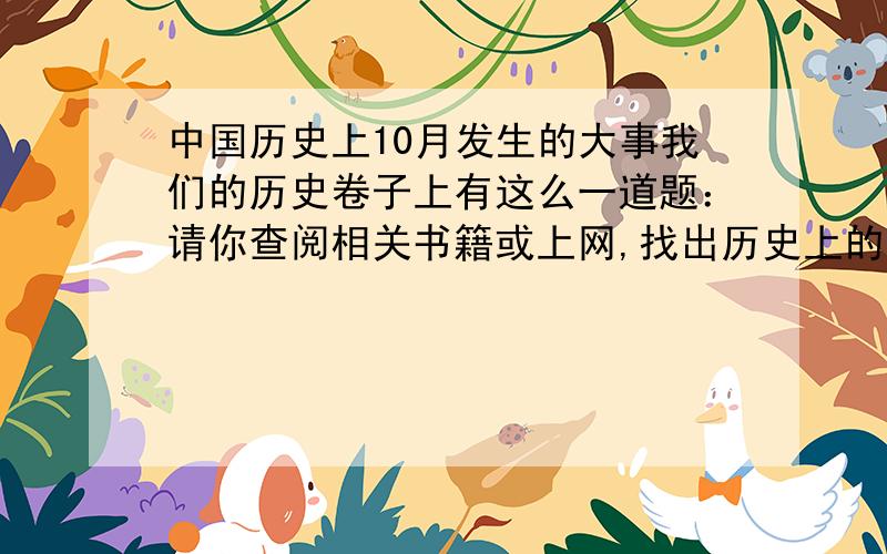 中国历史上10月发生的大事我们的历史卷子上有这么一道题：请你查阅相关书籍或上网,找出历史上的10月发生的大事（至少写五条）除了：公园690年10月16日,武则天登皇位公园1949年10月1日中