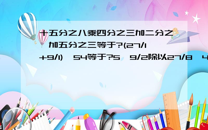 十五分之八乘四分之三加二分之一加五分之三等于?(27/1+9/1)×54等于?5—9/2除以27/8—4/1等于?8/7除以7/4减8/3除以7/4[2—（3/1+6/5]乘14/9全部回答的说~