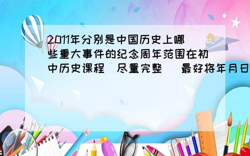 2011年分别是中国历史上哪些重大事件的纪念周年范围在初中历史课程  尽量完整   最好将年月日带上  不需要解释                                       好的会追加分