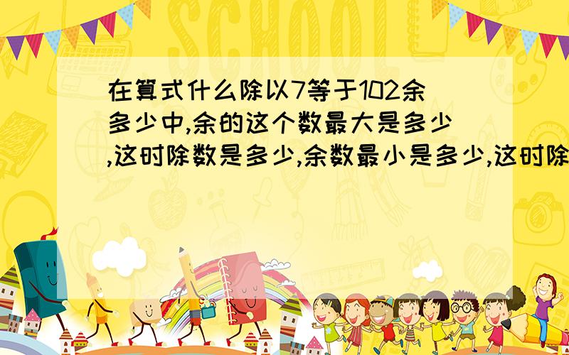 在算式什么除以7等于102余多少中,余的这个数最大是多少,这时除数是多少,余数最小是多少,这时除数是多少