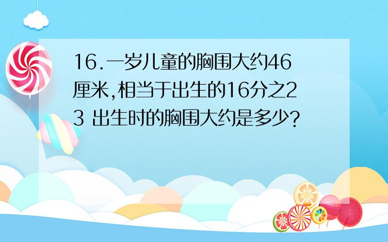 16.一岁儿童的胸围大约46厘米,相当于出生的16分之23 出生时的胸围大约是多少?