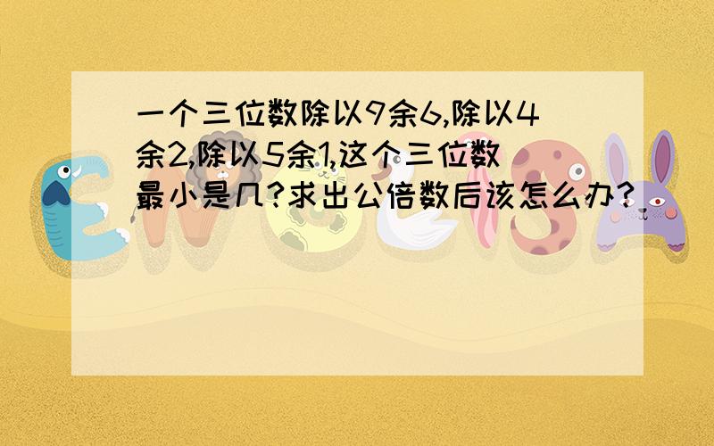 一个三位数除以9余6,除以4余2,除以5余1,这个三位数最小是几?求出公倍数后该怎么办?