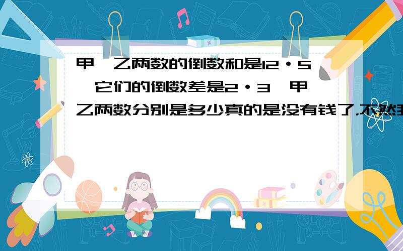 甲、乙两数的倒数和是12·5,它们的倒数差是2·3,甲、乙两数分别是多少真的是没有钱了，不然我一定全给你，对不住了，不过我们要考试，真的很急