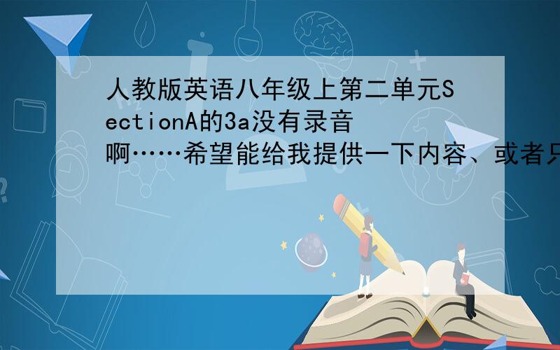 人教版英语八年级上第二单元SectionA的3a没有录音啊……希望能给我提供一下内容、或者只要填的空就行……O(∩_∩)O谢谢~!