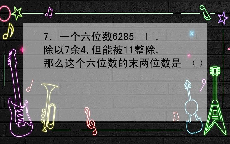 7．一个六位数6285□□,除以7余4,但能被11整除,那么这个六位数的末两位数是 （）.