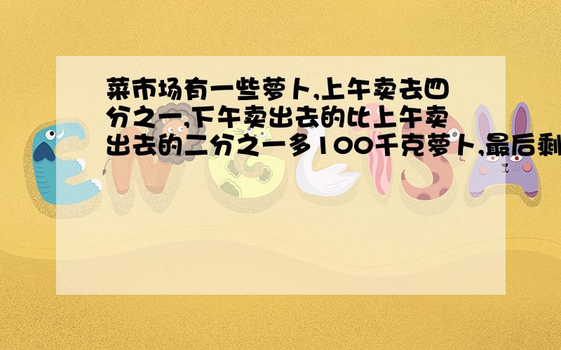 菜市场有一些萝卜,上午卖去四分之一,下午卖出去的比上午卖出去的二分之一多100千克萝卜,最后剩下300千克萝卜,菜市场里原有多少萝卜