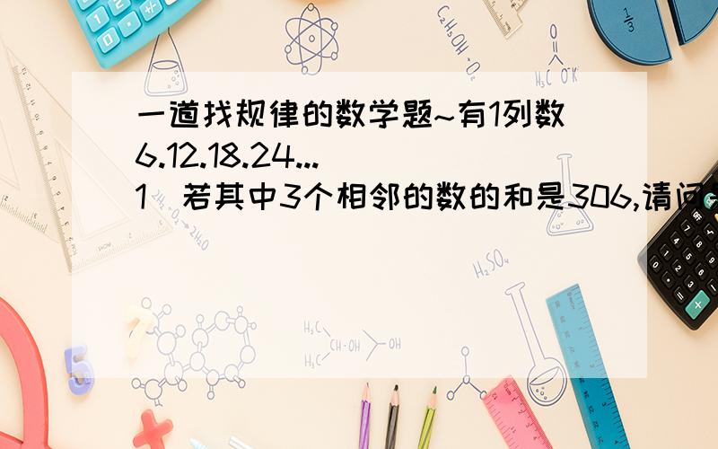 一道找规律的数学题~有1列数6.12.18.24...（1）若其中3个相邻的数的和是306,请问是哪3个数?；（2）是否存在3个相邻的数,使它们的和为2008?如果存在,请求出这3个数；如果不存在,请说明理由.