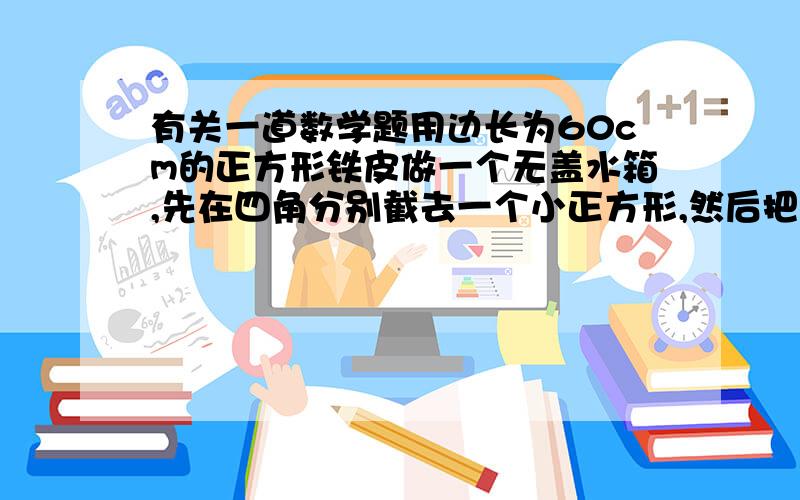 有关一道数学题用边长为60cm的正方形铁皮做一个无盖水箱,先在四角分别截去一个小正方形,然后把四边翻转90度角,再焊接而成（如图）,问水箱底边的长取多少时,水箱容积最大,最大容积是多