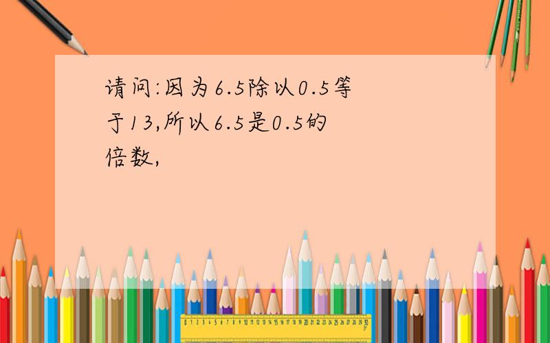 请问:因为6.5除以0.5等于13,所以6.5是0.5的倍数,