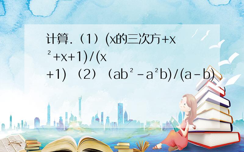 计算.（1）(x的三次方+x²+x+1)/(x+1) （2）（ab²-a²b)/(a-b)