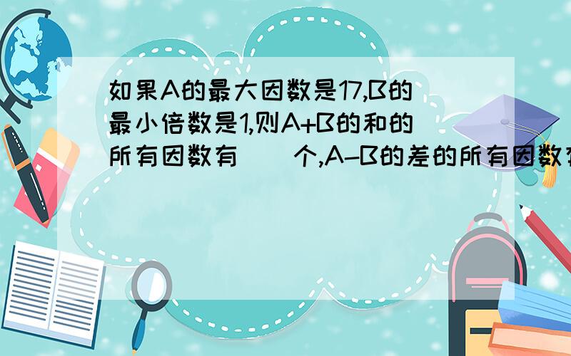 如果A的最大因数是17,B的最小倍数是1,则A+B的和的所有因数有（）个,A-B的差的所有因数有（）A*B的积的所有因数有（）个.