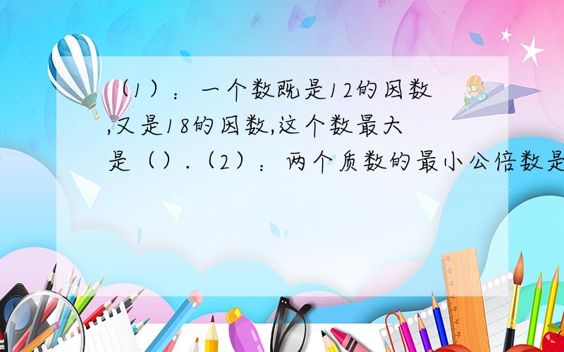 （1）：一个数既是12的因数,又是18的因数,这个数最大是（）.（2）：两个质数的最小公倍数是65,这两个质数分别是（）和（）