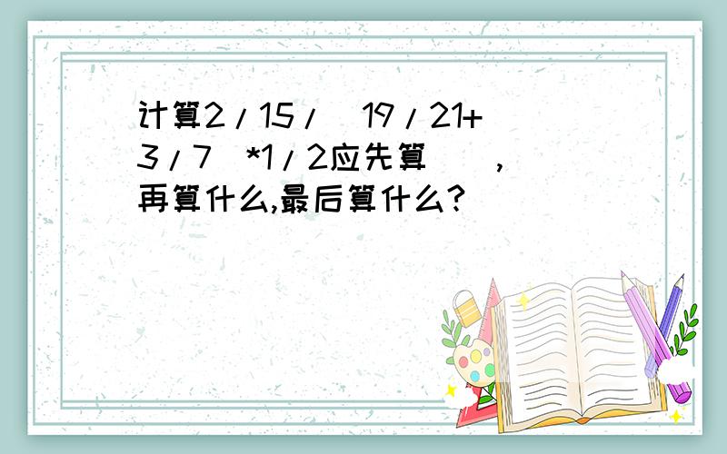 计算2/15/（19/21+3/7）*1/2应先算（）,再算什么,最后算什么?