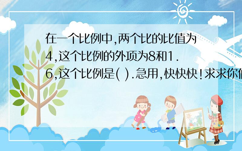 在一个比例中,两个比的比值为4,这个比例的外项为8和1.6,这个比例是( ).急用,快快快!求求你们啦!快点嘛!