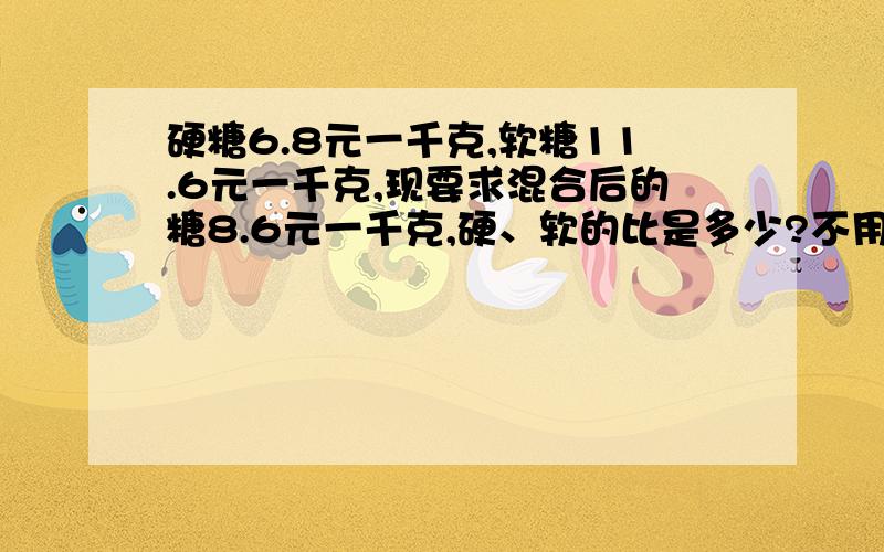 硬糖6.8元一千克,软糖11.6元一千克,现要求混合后的糖8.6元一千克,硬、软的比是多少?不用二元一次方程