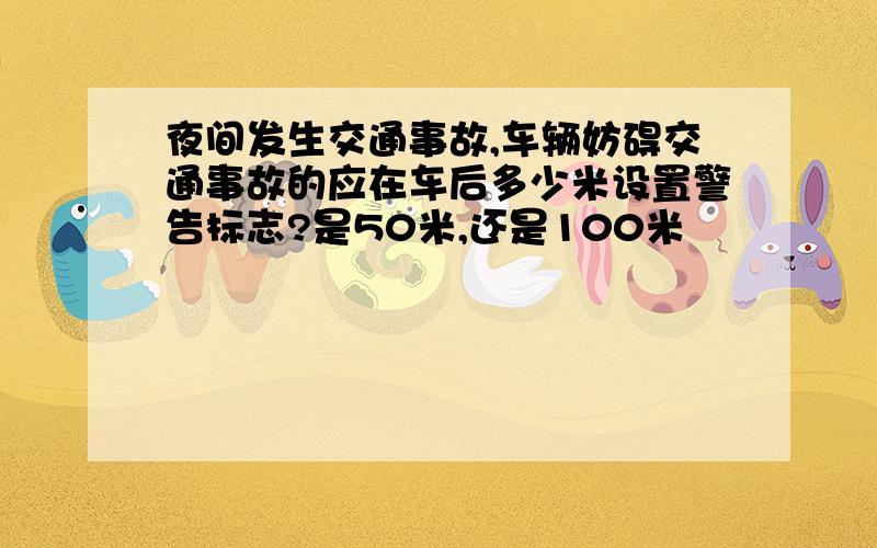 夜间发生交通事故,车辆妨碍交通事故的应在车后多少米设置警告标志?是50米,还是100米