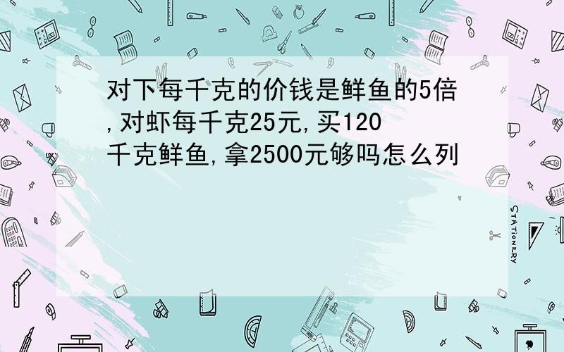 对下每千克的价钱是鲜鱼的5倍,对虾每千克25元,买120千克鲜鱼,拿2500元够吗怎么列