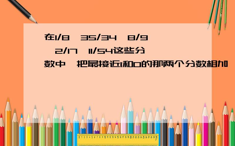 在1/8,35/34,8/9,2/17,11/54这些分数中,把最接近1和0的那两个分数相加,和是（ ）把分母是3的倍数的两个分数相减,差是（  ）.啊亲~~~~~~~~~~快点~~~~~~~~~给财富悬赏啊~~~~~~~~