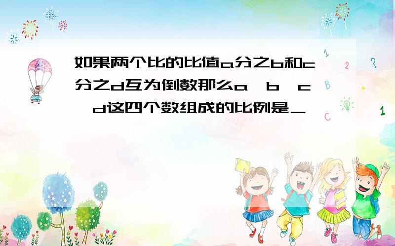 如果两个比的比值a分之b和c分之d互为倒数那么a、b、c、d这四个数组成的比例是＿