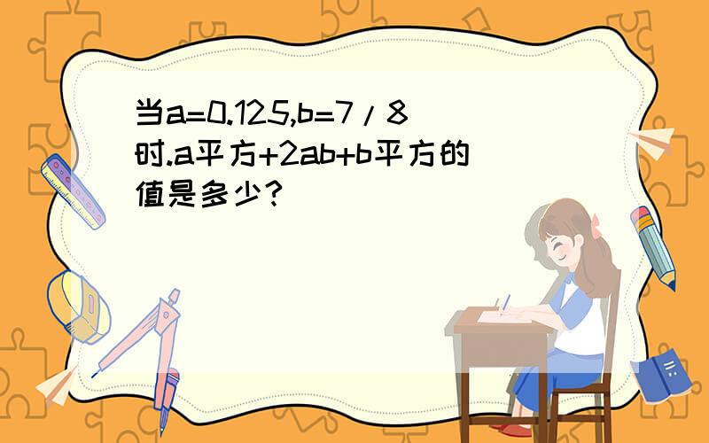 当a=0.125,b=7/8时.a平方+2ab+b平方的值是多少?