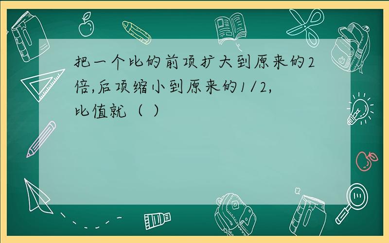 把一个比的前项扩大到原来的2倍,后项缩小到原来的1/2,比值就（ ）