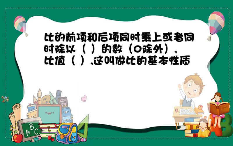 比的前项和后项同时乘上或者同时除以（ ）的数（0除外）,比值（ ）,这叫做比的基本性质