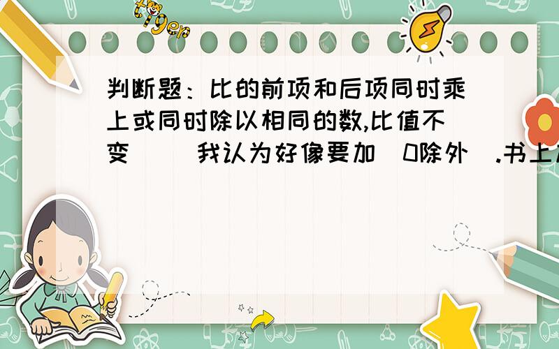 判断题：比的前项和后项同时乘上或同时除以相同的数,比值不变（ ）我认为好像要加(0除外）.书上加了（0除外）呀！