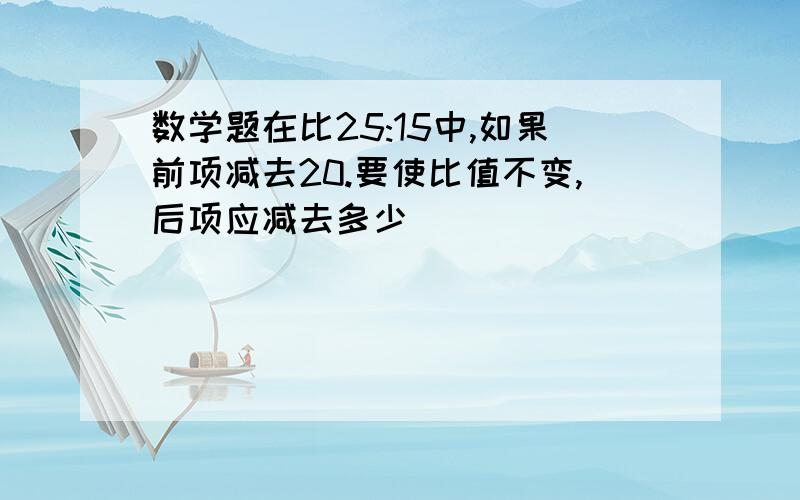 数学题在比25:15中,如果前项减去20.要使比值不变,后项应减去多少