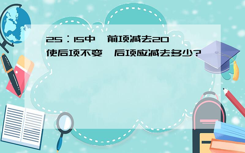 25：15中,前项减去20,使后项不变,后项应减去多少?