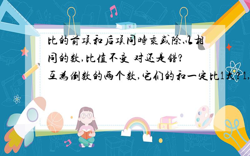 比的前项和后项同时乘或除以相同的数,比值不变 对还是错?互为倒数的两个数,它们的和一定比1大?1,比的前项和后项同时乘或除以相同的数,比值不变 （ 对还是错?2,互为倒数的两个数,它们的