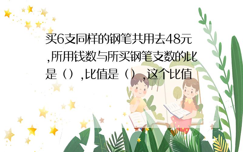 买6支同样的钢笔共用去48元,所用钱数与所买钢笔支数的比是（）,比值是（）,这个比值