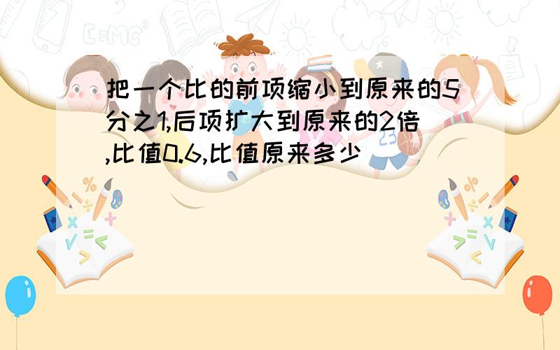 把一个比的前项缩小到原来的5分之1,后项扩大到原来的2倍,比值0.6,比值原来多少