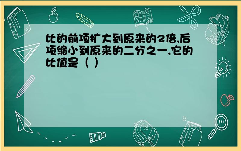 比的前项扩大到原来的2倍,后项缩小到原来的二分之一,它的比值是（ ）