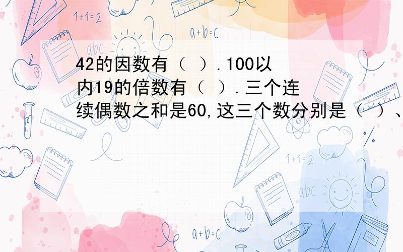 42的因数有（ ）.100以内19的倍数有（ ）.三个连续偶数之和是60,这三个数分别是（ ）、（ ）、（ ）.