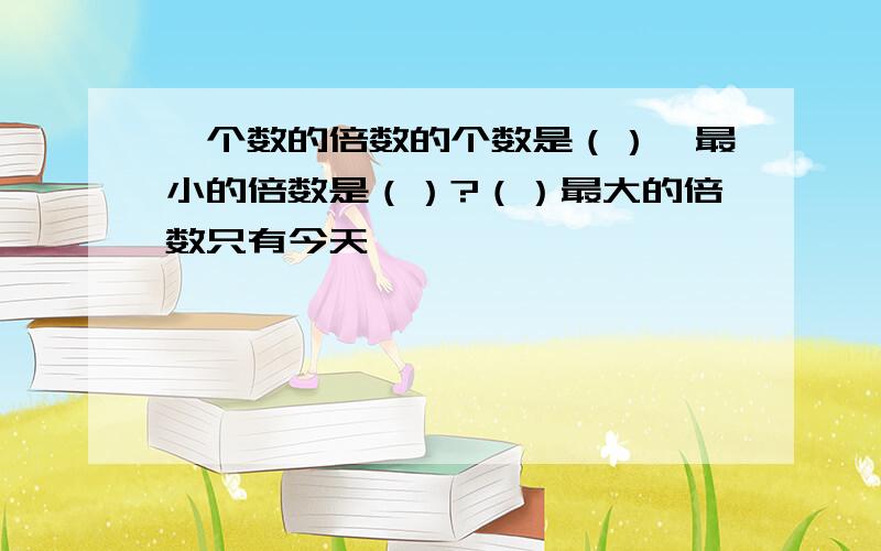 一个数的倍数的个数是（）,最小的倍数是（）?（）最大的倍数只有今天,