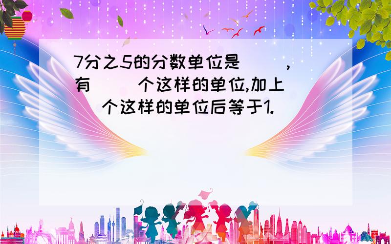 7分之5的分数单位是（ ）,有（ ）个这样的单位,加上（ ）个这样的单位后等于1.