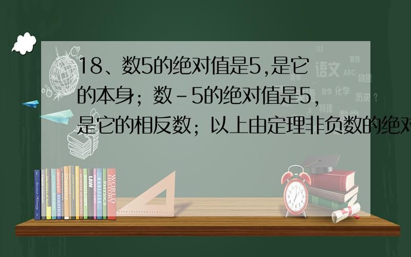 18、数5的绝对值是5,是它的本身；数–5的绝对值是5,是它的相反数；以上由定理非负数的绝对值等于它本身,非正数的绝对值等于它的相反数而来.由这句话,正数–a的绝对值为__________；负数–