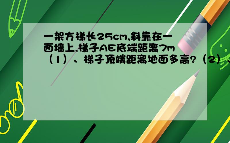 一架方梯长25cm,斜靠在一面墙上,梯子AE底端距离7m（1）、梯子顶端距离地面多高?（2）、梯子顶端下滑4m梯子底端向水平方向滑动多少米?（3）、当梯子顶端下滑距离与梯子底端水平滑动距离