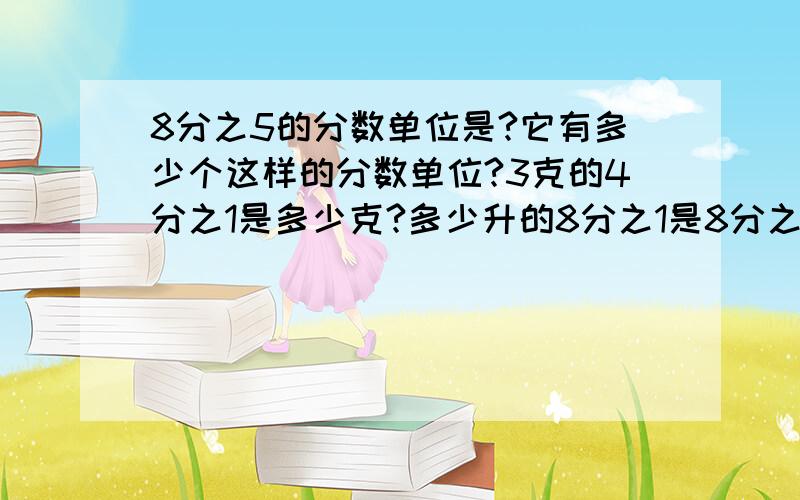 8分之5的分数单位是?它有多少个这样的分数单位?3克的4分之1是多少克?多少升的8分之1是8分之5升