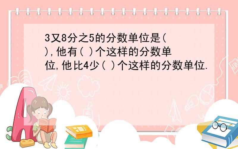 3又8分之5的分数单位是( ),他有( )个这样的分数单位,他比4少( )个这样的分数单位.