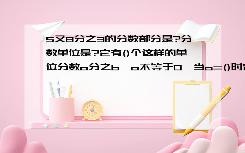 5又8分之3的分数部分是?分数单位是?它有()个这样的单位分数a分之b,a不等于0,当a=()时它是真分数,当a=()时它是假分数,当a=()时它可以化带分数