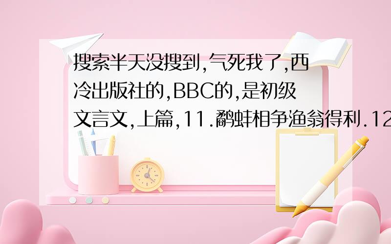 搜索半天没搜到,气死我了,西冷出版社的,BBC的,是初级文言文,上篇,11.鹬蚌相争渔翁得利.12文什么明习字（中间那个字不认得）,13迂公修屋14.指鹿为马15.杯弓蛇影16.郑人买履