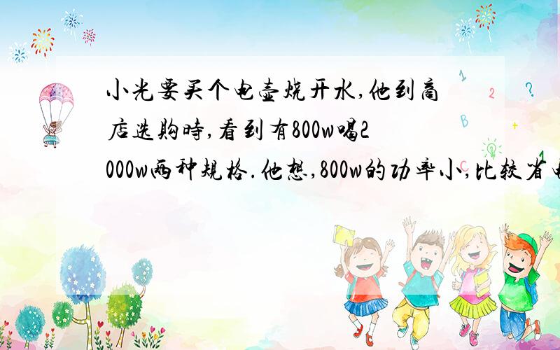 小光要买个电壶烧开水,他到商店选购时,看到有800w喝2000w两种规格.他想,800w的功率小,比较省电,打算买800w的.如果从节能的角度考虑,他这种想法对吗?为什么?