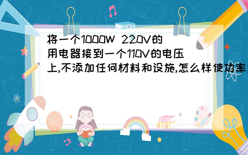 将一个1000W 220V的用电器接到一个110V的电压上,不添加任何材料和设施,怎么样使功率还是1000W?应该如何改装？