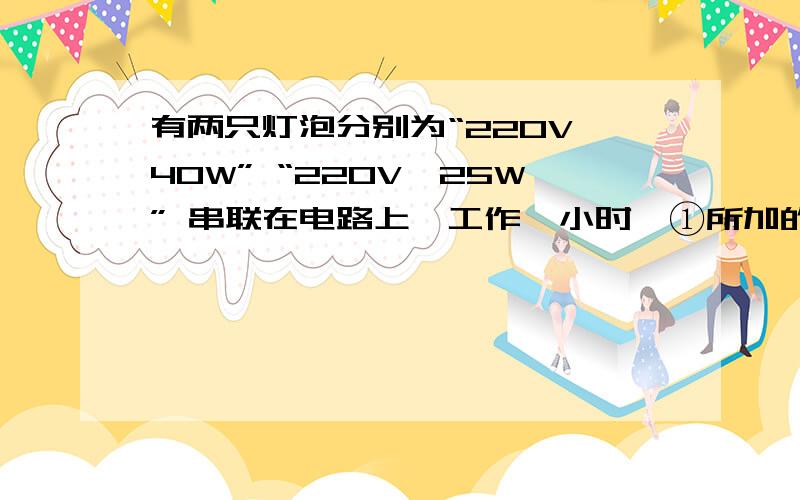 有两只灯泡分别为“220V,40W” “220V,25W” 串联在电路上,工作一小时,①所加的最大电压是多少?②总功率是多少?