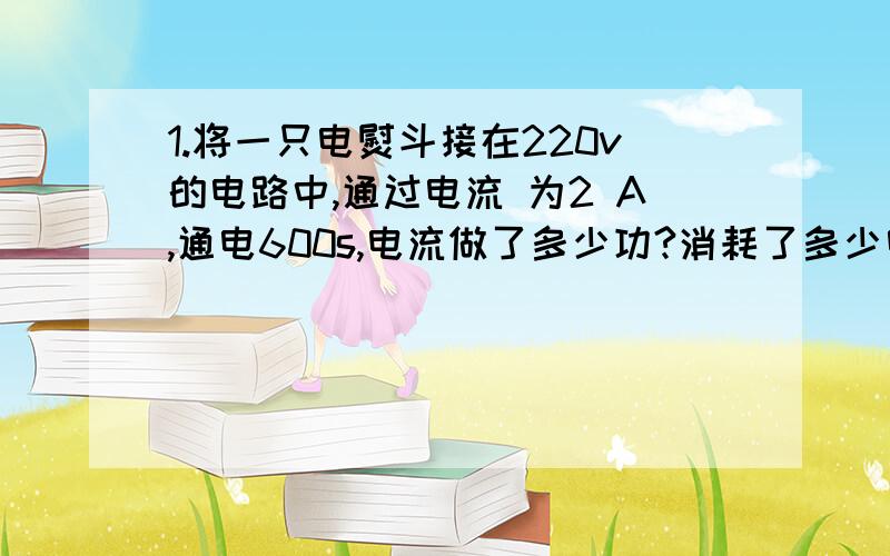 1.将一只电熨斗接在220v的电路中,通过电流 为2 A,通电600s,电流做了多少功?消耗了多少电能?