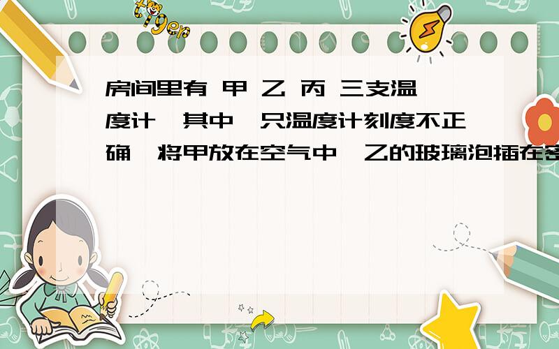 房间里有 甲 乙 丙 三支温度计,其中一只温度计刻度不正确,将甲放在空气中,乙的玻璃泡插在密封于玻璃瓶的酒精里,丙的玻璃泡用沾有酒精的棉花包好放在空气中,它们的示数都为15度,则该房