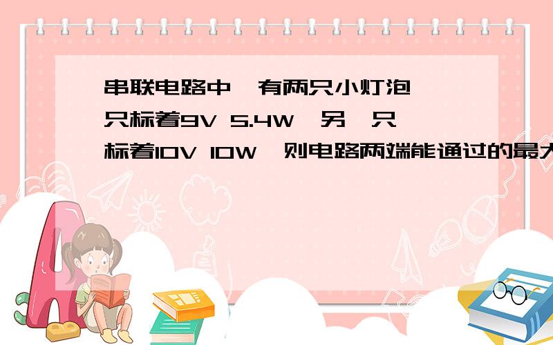 串联电路中,有两只小灯泡,一只标着9V 5.4W,另一只标着10V 10W,则电路两端能通过的最大电压,最大电阻和最大总功率是多少?换成并联呢?