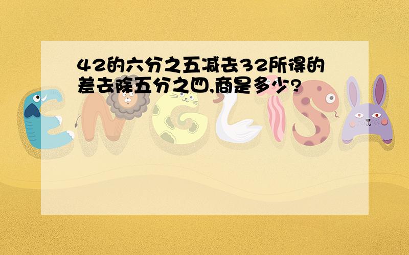 42的六分之五减去32所得的差去除五分之四,商是多少?