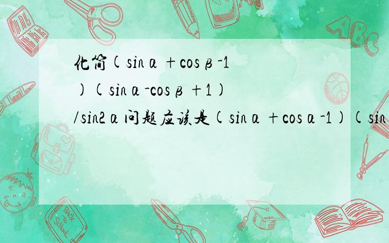 化简(sinα+cosβ-1)(sinα-cosβ+1)/sin2α问题应该是(sinα+cosα-1)(sinα-cosα+1)/sin2α，不好意思搞错了